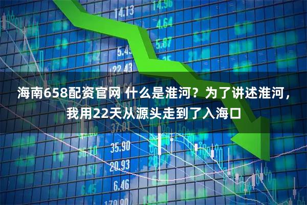 海南658配资官网 什么是淮河？为了讲述淮河，我用22天从源头走到了入海口
