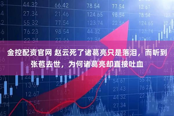 金控配资官网 赵云死了诸葛亮只是落泪，而听到张苞去世，为何诸葛亮却直接吐血