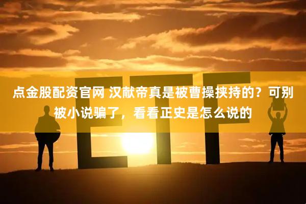 点金股配资官网 汉献帝真是被曹操挟持的？可别被小说骗了，看看正史是怎么说的