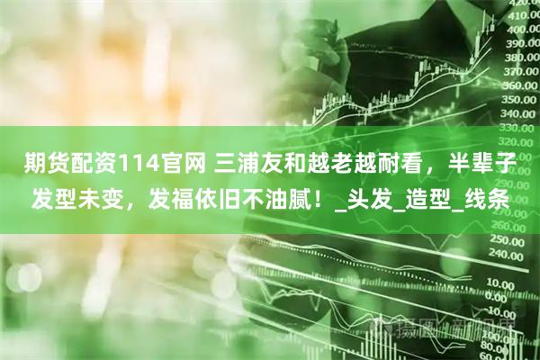 期货配资114官网 三浦友和越老越耐看，半辈子发型未变，发福依旧不油腻！_头发_造型_线条