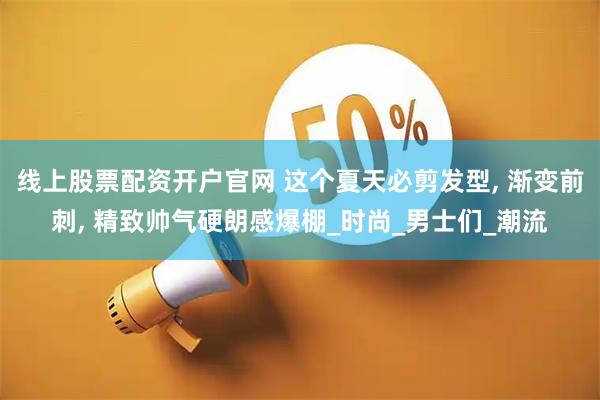线上股票配资开户官网 这个夏天必剪发型, 渐变前刺, 精致帅气硬朗感爆棚_时尚_男士们_潮流