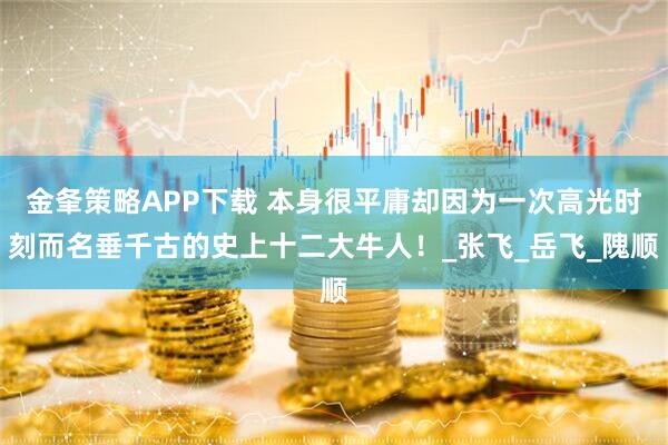 金夆策略APP下载 本身很平庸却因为一次高光时刻而名垂千古的史上十二大牛人！_张飞_岳飞_隗顺