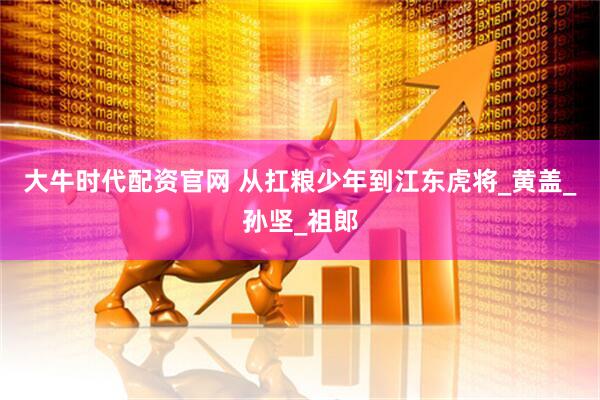 大牛时代配资官网 从扛粮少年到江东虎将_黄盖_孙坚_祖郎