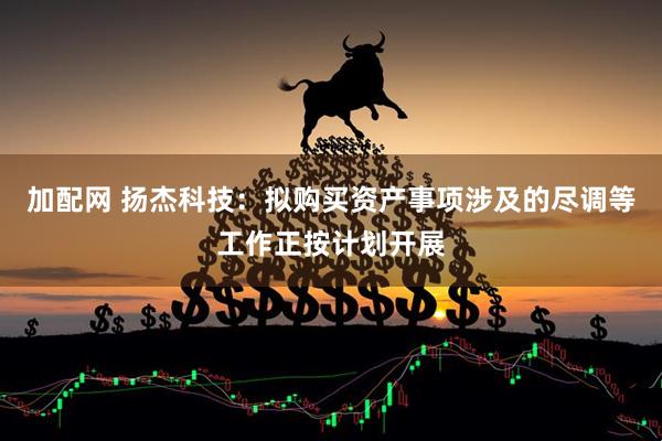 加配网 扬杰科技：拟购买资产事项涉及的尽调等工作正按计划开展