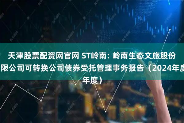 天津股票配资网官网 ST岭南: 岭南生态文旅股份有限公司可转换公司债券受托管理事务报告（2024年度）