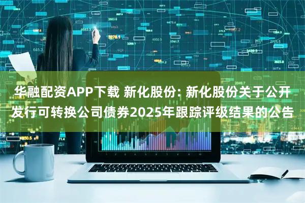 华融配资APP下载 新化股份: 新化股份关于公开发行可转换公司债券2025年跟踪评级结果的公告