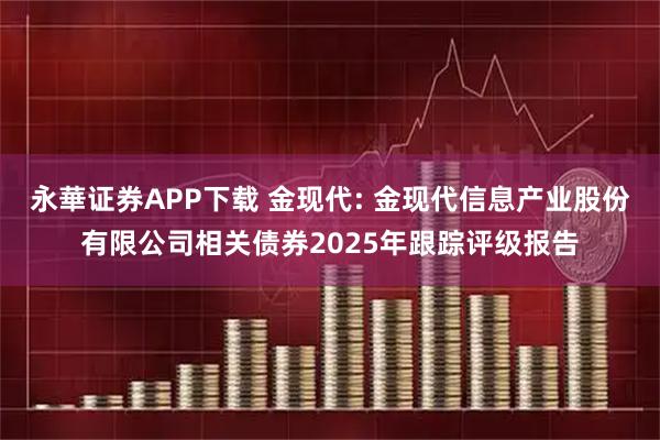 永華证券APP下载 金现代: 金现代信息产业股份有限公司相关债券2025年跟踪评级报告