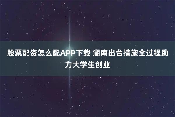 股票配资怎么配APP下载 湖南出台措施全过程助力大学生创业