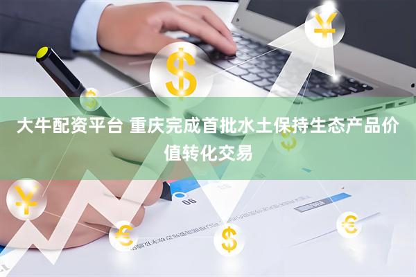 大牛配资平台 重庆完成首批水土保持生态产品价值转化交易