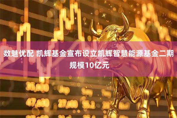 数魅优配 凯辉基金宣布设立凯辉智慧能源基金二期 规模10亿元