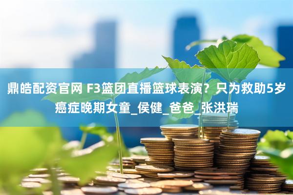 鼎皓配资官网 F3篮团直播篮球表演？只为救助5岁癌症晚期女童_侯健_爸爸_张洪瑞