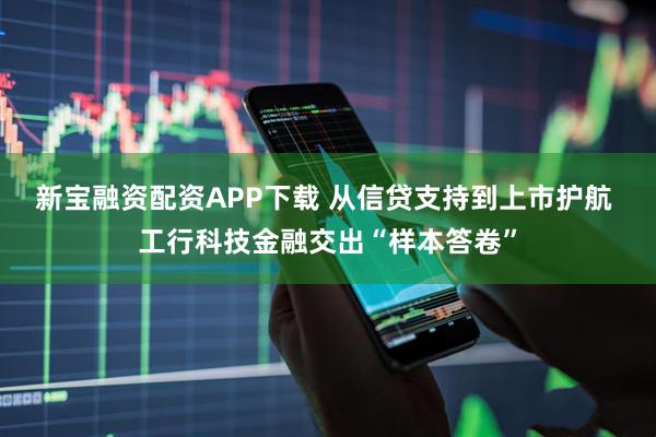 新宝融资配资APP下载 从信贷支持到上市护航 工行科技金融交出“样本答卷”