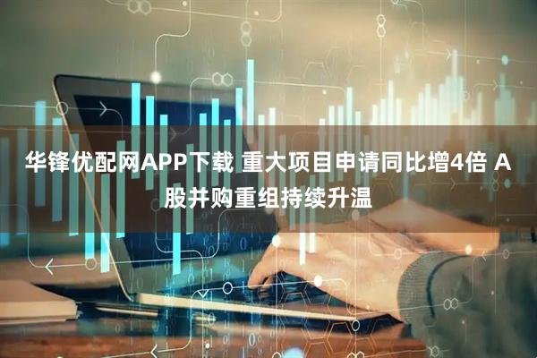 华锋优配网APP下载 重大项目申请同比增4倍 A股并购重组持续升温