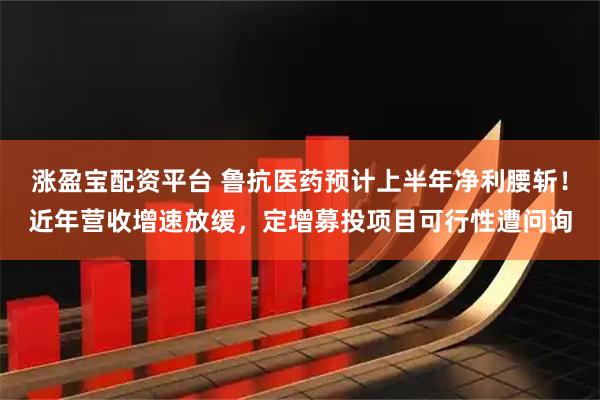 涨盈宝配资平台 鲁抗医药预计上半年净利腰斩！近年营收增速放缓，定增募投项目可行性遭问询