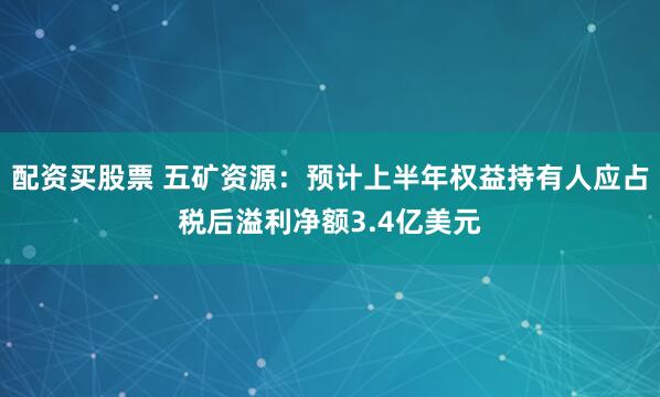 配资买股票 五矿资源：预计上半年权益持有人应占税后溢利净额3.4亿美元