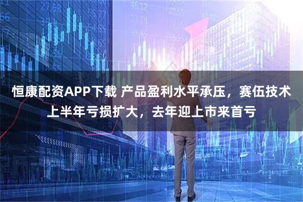 恒康配资APP下载 产品盈利水平承压，赛伍技术上半年亏损扩大，去年迎上市来首亏