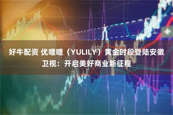 好牛配资 优哩哩（YULILY）黄金时段登陆安徽卫视：开启美好商业新征程