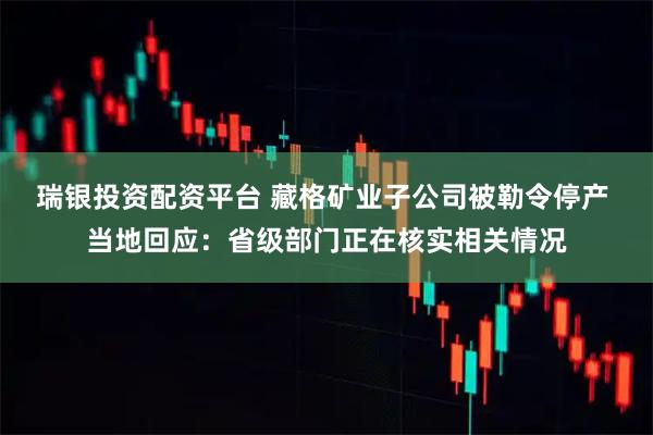 瑞银投资配资平台 藏格矿业子公司被勒令停产 当地回应：省级部门正在核实相关情况