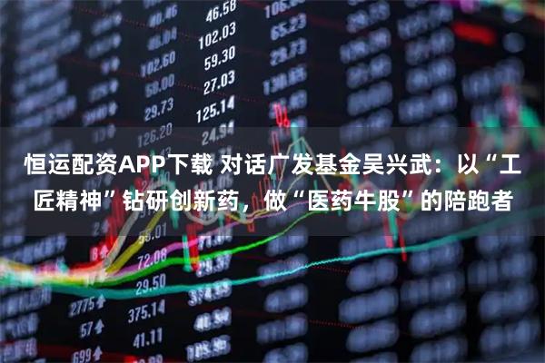 恒运配资APP下载 对话广发基金吴兴武：以“工匠精神”钻研创新药，做“医药牛股”的陪跑者