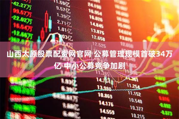 山西太原股票配资网官网 公募管理规模首破34万亿 中小公募竞争加剧