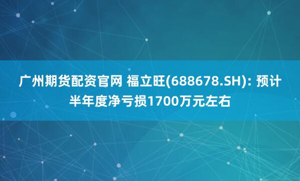 广州期货配资官网 福立旺(688678.SH): 预计半年度净亏损1700万元左右
