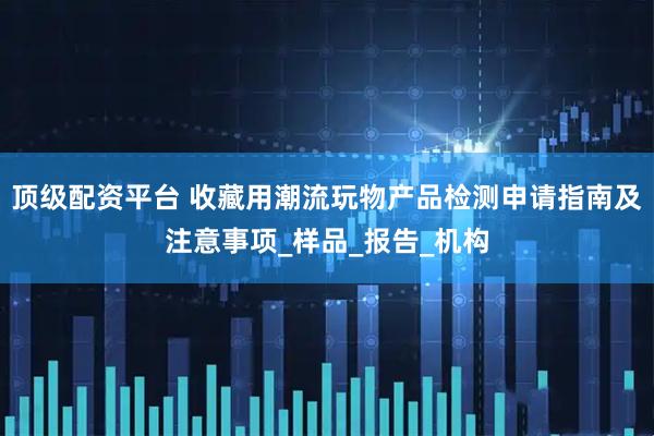 顶级配资平台 收藏用潮流玩物产品检测申请指南及注意事项_样品_报告_机构