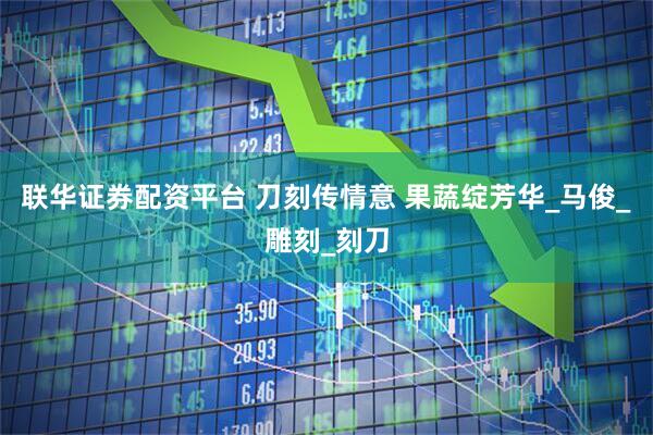 联华证券配资平台 刀刻传情意 果蔬绽芳华_马俊_雕刻_刻刀