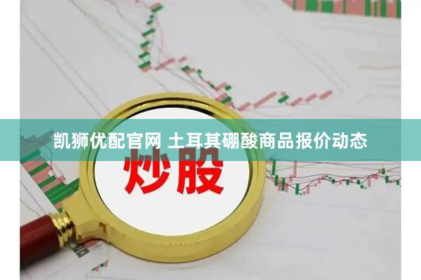 凯狮优配官网 土耳其硼酸商品报价动态