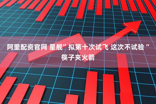 阿里配资官网 星舰”拟第十次试飞 这次不试验“筷子夹火箭