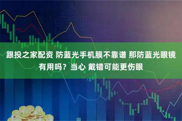 跟投之家配资 防蓝光手机膜不靠谱 那防蓝光眼镜有用吗？当心 戴错可能更伤眼