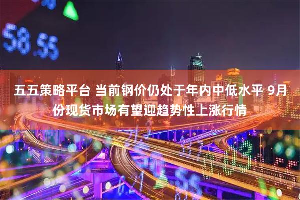 五五策略平台 当前钢价仍处于年内中低水平 9月份现货市场有望迎趋势性上涨行情