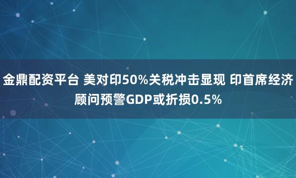 金鼎配资平台 美对印50%关税冲击显现 印首席经济顾问预警GDP或折损0.5%