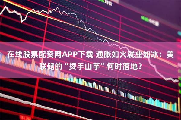 在线股票配资网APP下载 通胀如火就业如冰：美联储的“烫手山芋”何时落地？