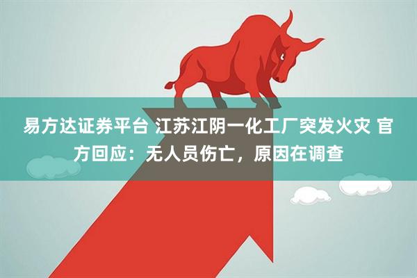易方达证券平台 江苏江阴一化工厂突发火灾 官方回应：无人员伤亡，原因在调查