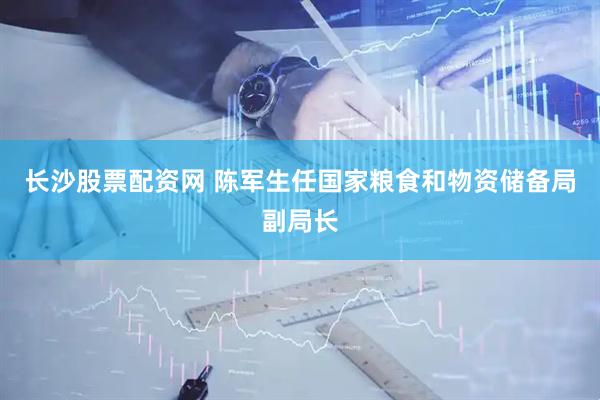 长沙股票配资网 陈军生任国家粮食和物资储备局副局长