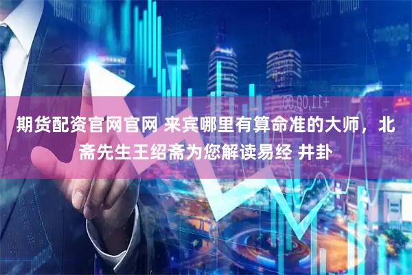 期货配资官网官网 来宾哪里有算命准的大师，北斋先生王绍斋为您解读易经 井卦