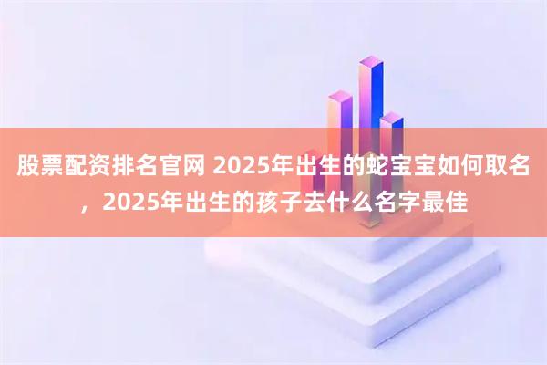 股票配资排名官网 2025年出生的蛇宝宝如何取名，2025年出生的孩子去什么名字最佳