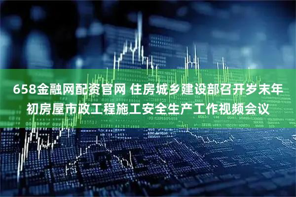 658金融网配资官网 住房城乡建设部召开岁末年初房屋市政工程施工安全生产工作视频会议