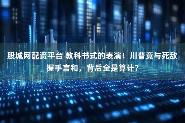 股城网配资平台 教科书式的表演！川普竟与死敌握手言和，背后全是算计？