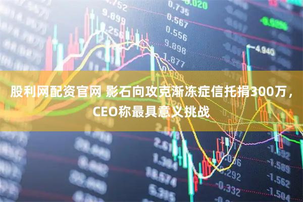股利网配资官网 影石向攻克渐冻症信托捐300万，CEO称最具意义挑战
