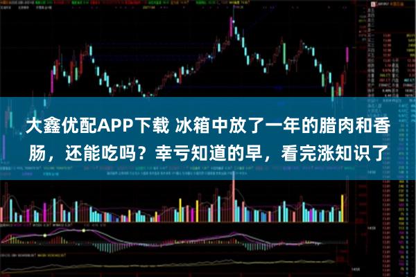 大鑫优配APP下载 冰箱中放了一年的腊肉和香肠，还能吃吗？幸亏知道的早，看完涨知识了