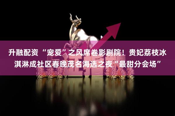 升融配资 “宠爱”之风席卷影剧院！贵妃荔枝冰淇淋成社区春晚茂名海选之夜“最甜分会场”