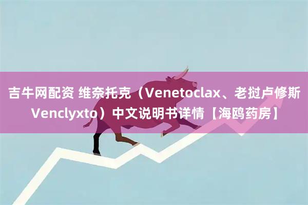 吉牛网配资 维奈托克（Venetoclax、老挝卢修斯Venclyxto）中文说明书详情【海鸥药房】
