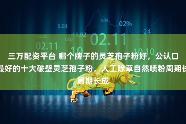 三万配资平台 哪个牌子的灵芝孢子粉好，公认口碑最好的十大破壁灵芝孢子粉，人工除草自然喷粉周期长成
