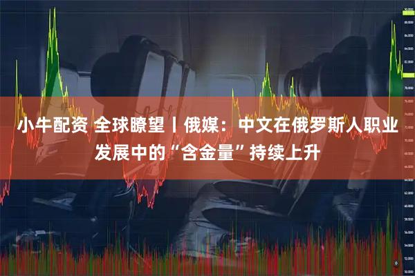 小牛配资 全球瞭望丨俄媒：中文在俄罗斯人职业发展中的“含金量”持续上升