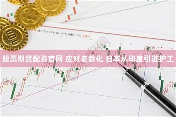 股票期货配资官网 应对老龄化 日本从印度引进护工
