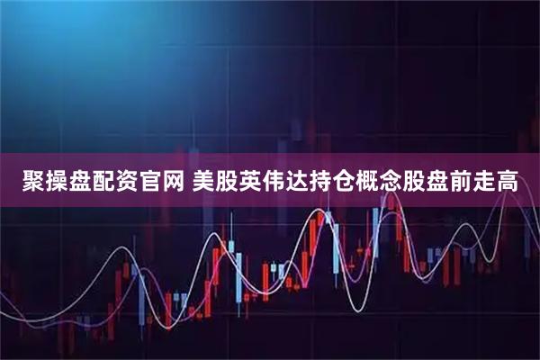 聚操盘配资官网 美股英伟达持仓概念股盘前走高