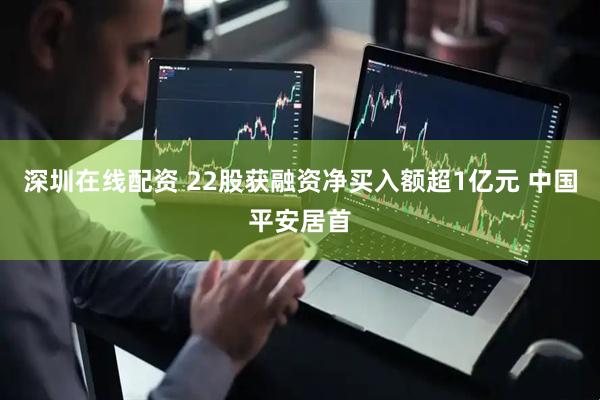 深圳在线配资 22股获融资净买入额超1亿元 中国平安居首