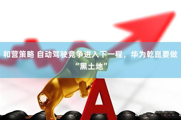 和营策略 自动驾驶竞争进入下一程，华为乾崑要做“黑土地”