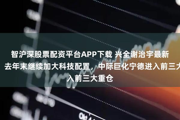 智沪深股票配资平台APP下载 兴全谢治宇最新季报：去年末继续加大科技配置，中际巨化宁德进入前三大重仓